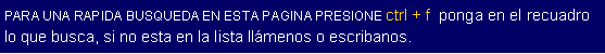 Cuadro de texto: PARA UNA RAPIDA BUSQUEDA EN ESTA PAGINA PRESIONE ctrl + f  ponga en el recuadro lo que busca, si no esta en la lista llmenos o escribanos.  